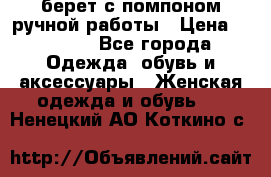 берет с помпоном ручной работы › Цена ­ 2 000 - Все города Одежда, обувь и аксессуары » Женская одежда и обувь   . Ненецкий АО,Коткино с.
